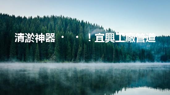 清淤神器！宜興工廠管道清淤價格揭秘，驚人優(yōu)惠等你來！
